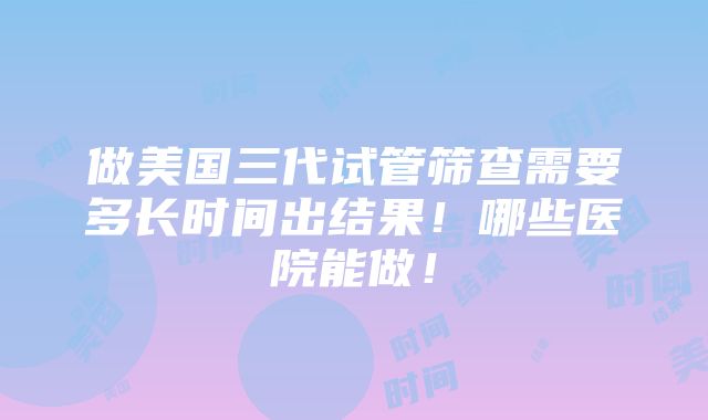 做美国三代试管筛查需要多长时间出结果！哪些医院能做！