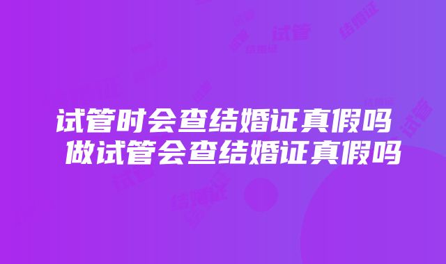 试管时会查结婚证真假吗 做试管会查结婚证真假吗