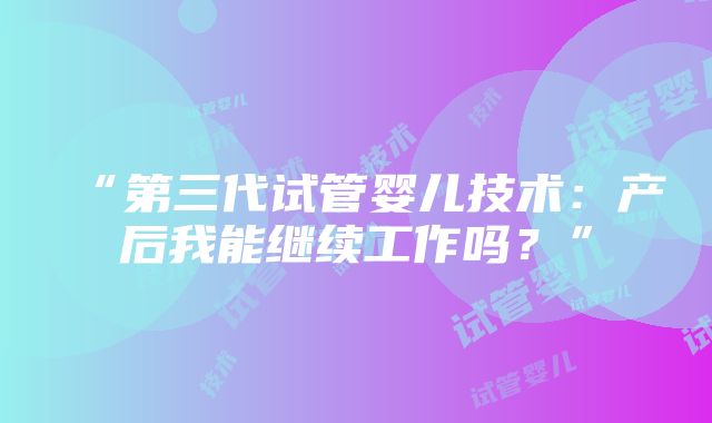 “第三代试管婴儿技术：产后我能继续工作吗？”