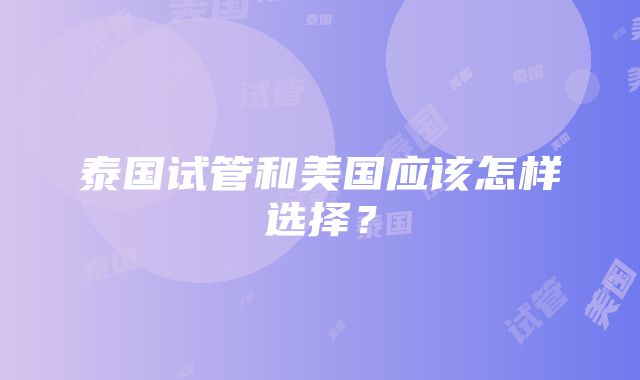 泰国试管和美国应该怎样选择？