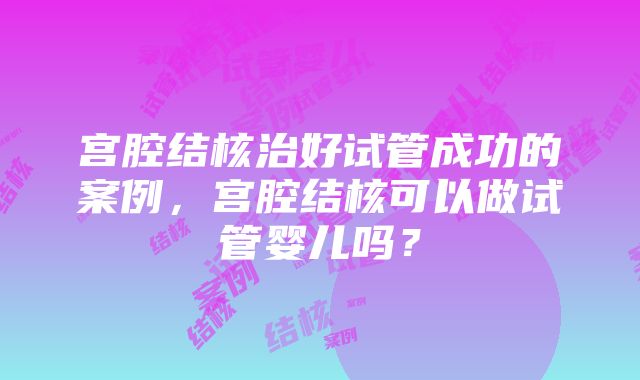 宫腔结核治好试管成功的案例，宫腔结核可以做试管婴儿吗？