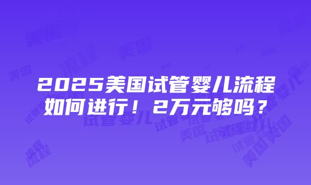 2025美国试管婴儿流程如何进行！2万元够吗？