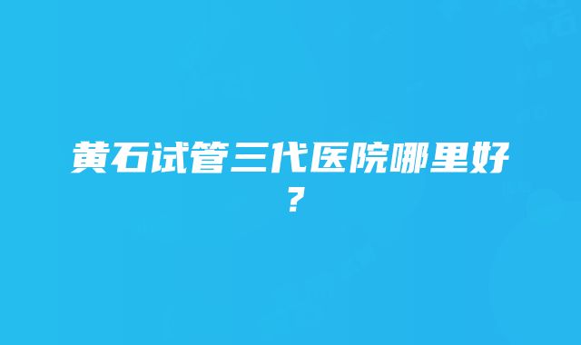 黄石试管三代医院哪里好？