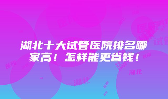 湖北十大试管医院排名哪家高！怎样能更省钱！