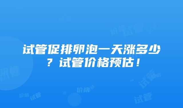 试管促排卵泡一天涨多少？试管价格预估！