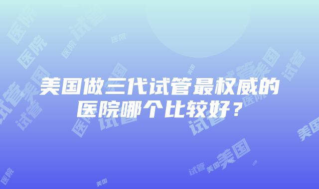 美国做三代试管最权威的医院哪个比较好？