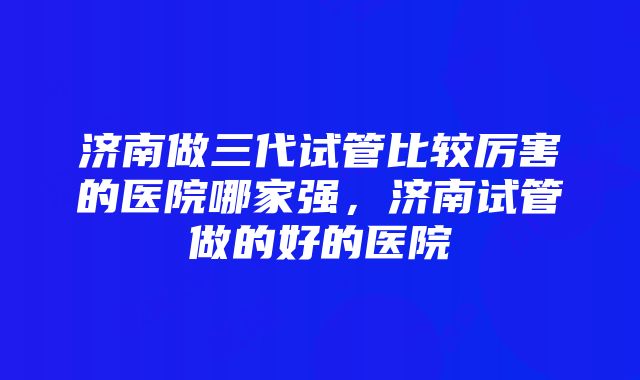 济南做三代试管比较厉害的医院哪家强，济南试管做的好的医院