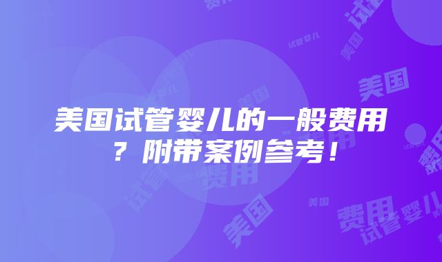 美国试管婴儿的一般费用？附带案例参考！