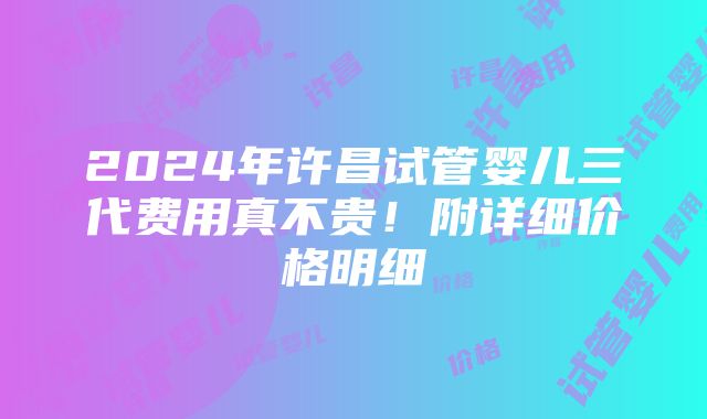 2024年许昌试管婴儿三代费用真不贵！附详细价格明细