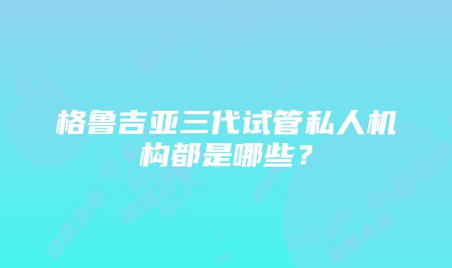 格鲁吉亚三代试管私人机构都是哪些？