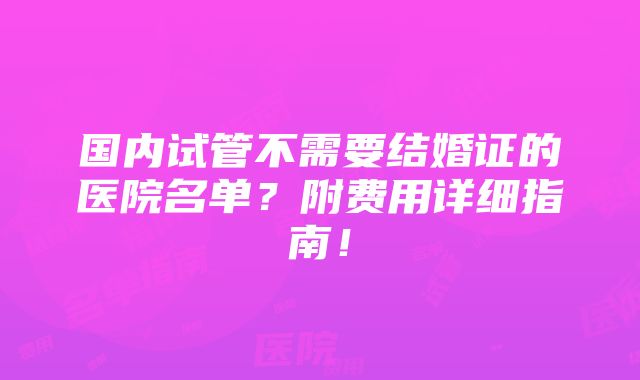 国内试管不需要结婚证的医院名单？附费用详细指南！