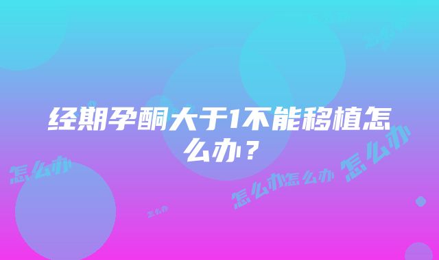 经期孕酮大于1不能移植怎么办？