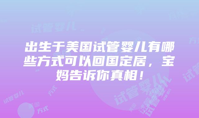 出生于美国试管婴儿有哪些方式可以回国定居，宝妈告诉你真相！