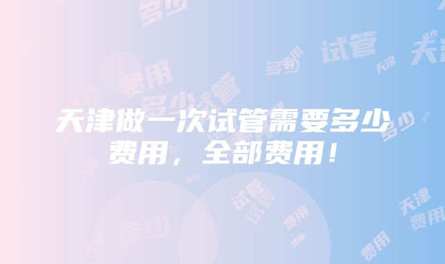 天津做一次试管需要多少费用，全部费用！