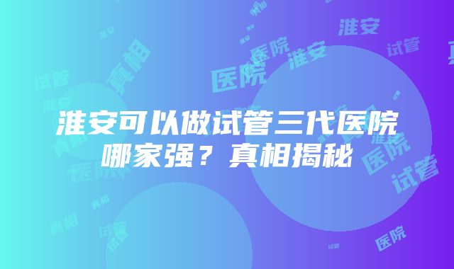 淮安可以做试管三代医院哪家强？真相揭秘