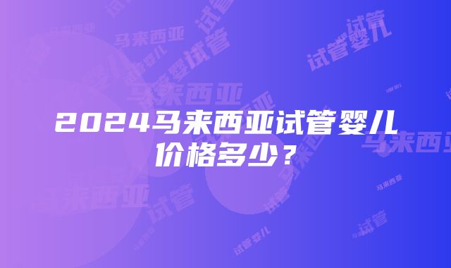 2024马来西亚试管婴儿价格多少？