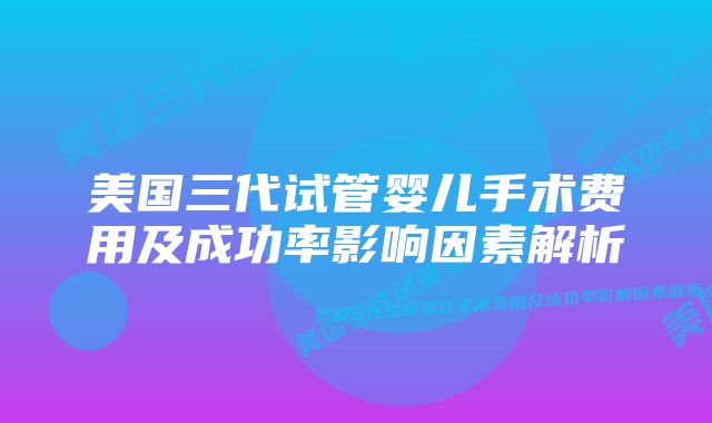 美国三代试管婴儿手术费用及成功率影响因素解析