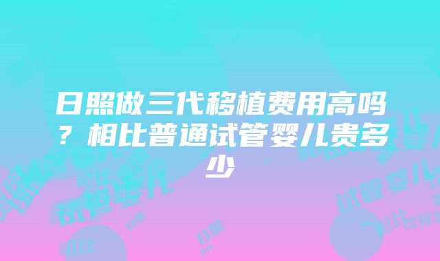 日照做三代移植费用高吗？相比普通试管婴儿贵多少