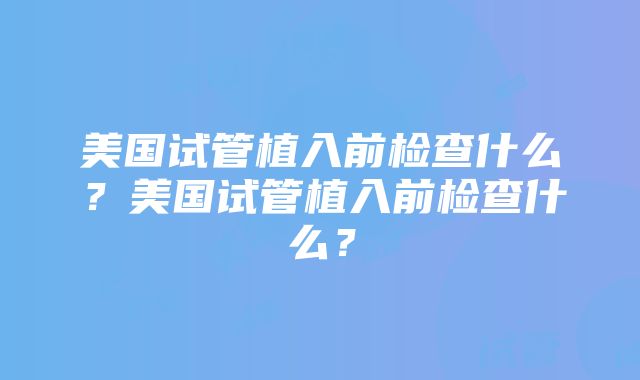 美国试管植入前检查什么？美国试管植入前检查什么？