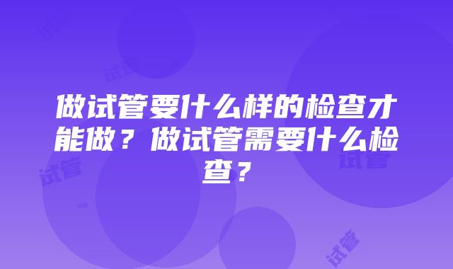 做试管要什么样的检查才能做？做试管需要什么检查？