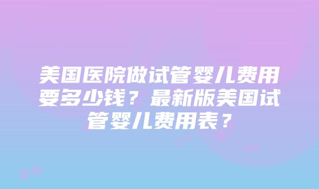 美国医院做试管婴儿费用要多少钱？最新版美国试管婴儿费用表？