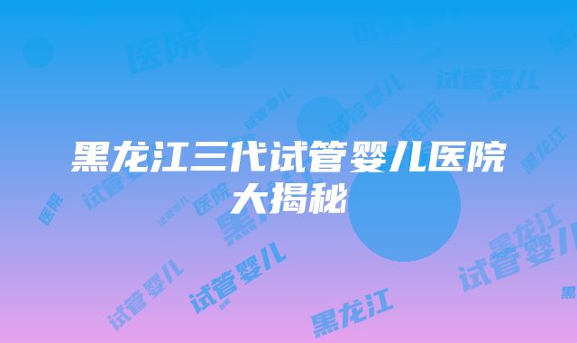 黑龙江三代试管婴儿医院大揭秘