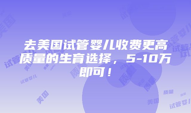 去美国试管婴儿收费更高质量的生育选择，5-10万即可！