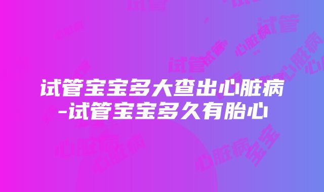 试管宝宝多大查出心脏病-试管宝宝多久有胎心