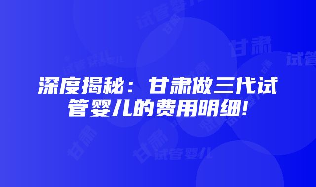 深度揭秘：甘肃做三代试管婴儿的费用明细!