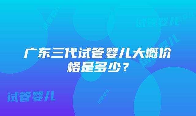 广东三代试管婴儿大概价格是多少？