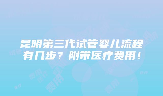 昆明第三代试管婴儿流程有几步？附带医疗费用！