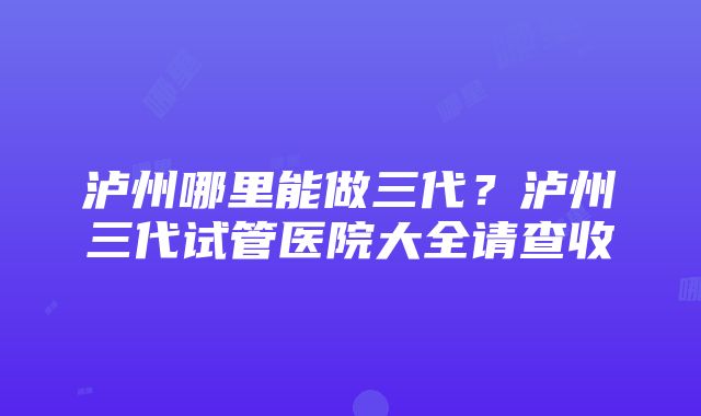 泸州哪里能做三代？泸州三代试管医院大全请查收