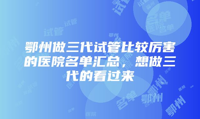 鄂州做三代试管比较厉害的医院名单汇总，想做三代的看过来