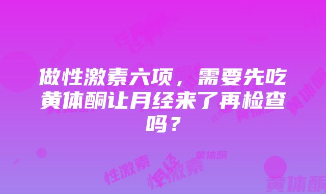 做性激素六项，需要先吃黄体酮让月经来了再检查吗？