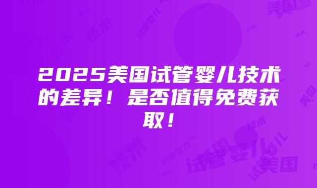 2025美国试管婴儿技术的差异！是否值得免费获取！