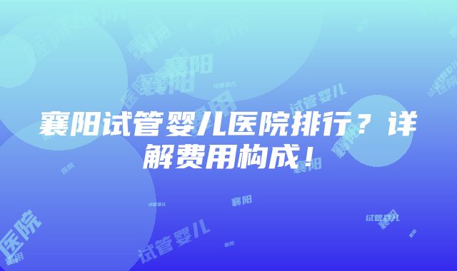 襄阳试管婴儿医院排行？详解费用构成！