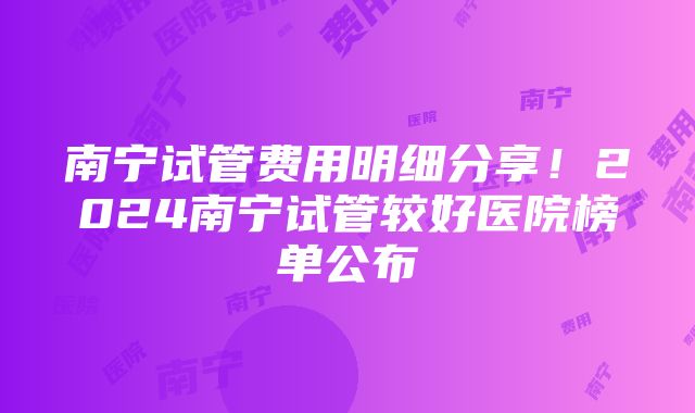 南宁试管费用明细分享！2024南宁试管较好医院榜单公布