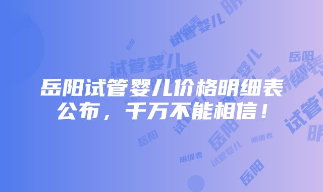 岳阳试管婴儿价格明细表公布，千万不能相信！