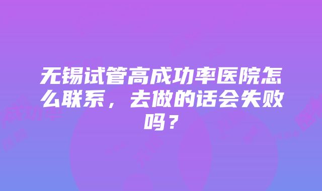 无锡试管高成功率医院怎么联系，去做的话会失败吗？