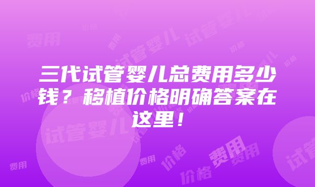 三代试管婴儿总费用多少钱？移植价格明确答案在这里！