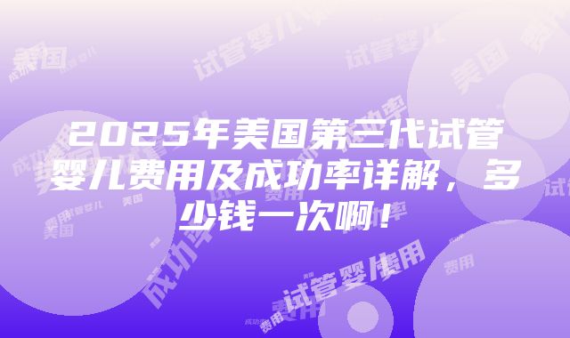 2025年美国第三代试管婴儿费用及成功率详解，多少钱一次啊！