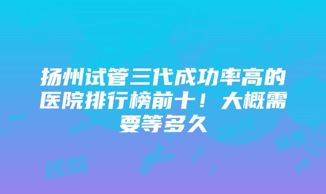 扬州试管三代成功率高的医院排行榜前十！大概需要等多久