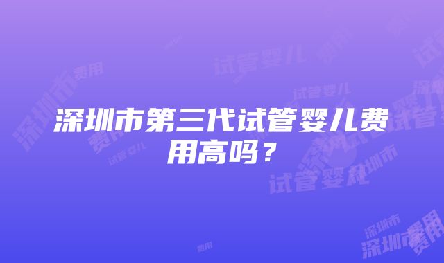 深圳市第三代试管婴儿费用高吗？