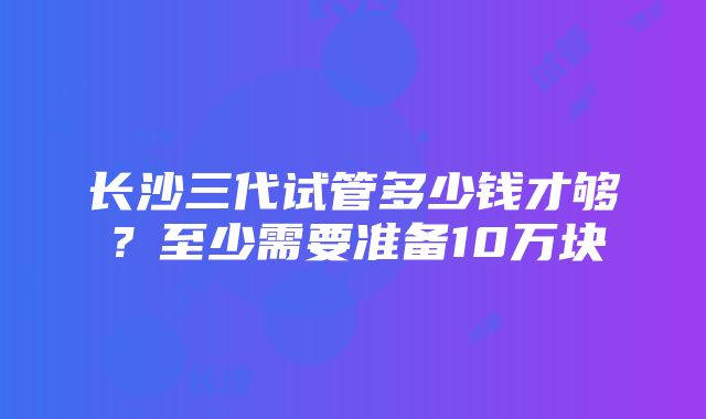 长沙三代试管多少钱才够？至少需要准备10万块