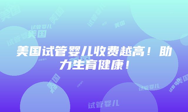 美国试管婴儿收费越高！助力生育健康！