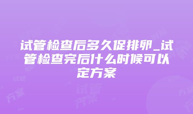 试管检查后多久促排卵_试管检查完后什么时候可以定方案