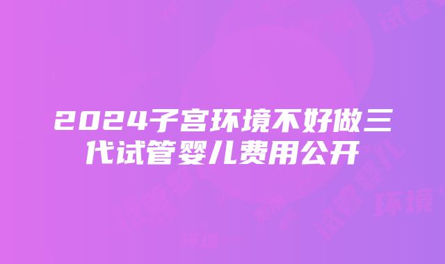 2024子宫环境不好做三代试管婴儿费用公开