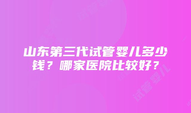 山东第三代试管婴儿多少钱？哪家医院比较好？