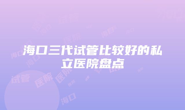 海口三代试管比较好的私立医院盘点