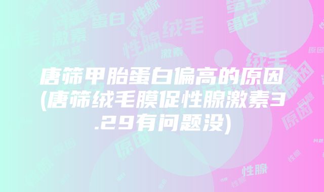 唐筛甲胎蛋白偏高的原因(唐筛绒毛膜促性腺激素3.29有问题没)